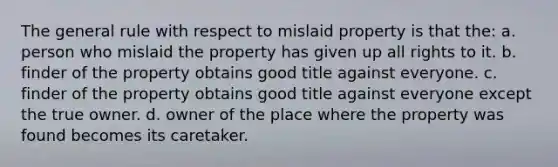 The general rule with respect to mislaid property is that the: a. person who mislaid the property has given up all rights to it. b. finder of the property obtains good title against everyone. c. finder of the property obtains good title against everyone except the true owner. d. owner of the place where the property was found becomes its caretaker.