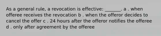 As a general rule, a revocation is effective: _______. a . when offeree receives the revocation b . when the offeror decides to cancel the offer c . 24 hours after the offeror notifies the offeree d . only after agreement by the offeree