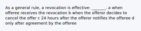 As a general rule, a revocation is effective: _______. a when offeree receives the revocation b when the offeror decides to cancel the offer c 24 hours after the offeror notifies the offeree d only after agreement by the offeree