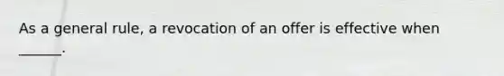 As a general rule, a revocation of an offer is effective when ______.