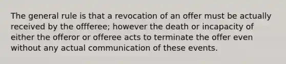 The general rule is that a revocation of an offer must be actually received by the offferee; however the death or incapacity of either the offeror or offeree acts to terminate the offer even without any actual communication of these events.