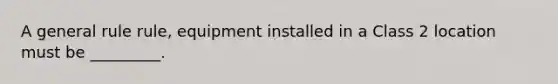 A general rule rule, equipment installed in a Class 2 location must be _________.