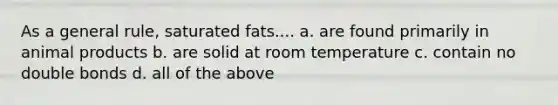 As a general rule, saturated fats.... a. are found primarily in animal products b. are solid at room temperature c. contain no double bonds d. all of the above