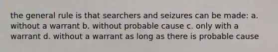 the general rule is that searchers and seizures can be made: a. without a warrant b. without probable cause c. only with a warrant d. without a warrant as long as there is probable cause