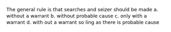 The general rule is that searches and seizer should be made a. without a warrant b. without probable cause c. only with a warrant d. with out a warrant so ling as there is probable cause