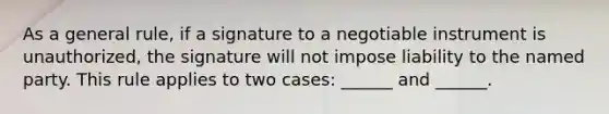 As a general rule, if a signature to a negotiable instrument is unauthorized, the signature will not impose liability to the named party. This rule applies to two cases: ______ and ______.