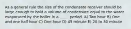 As a general rule the size of the condensate receiver should be large enough to hold a volume of condensate equal to the water evaporated by the boiler in a _____ period. A) Two hour B) One and one half hour C) One hour D) 45 minute E) 20 to 30 minute