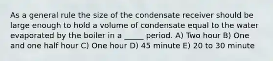 As a general rule the size of the condensate receiver should be large enough to hold a volume of condensate equal to the water evaporated by the boiler in a _____ period. A) Two hour B) One and one half hour C) One hour D) 45 minute E) 20 to 30 minute