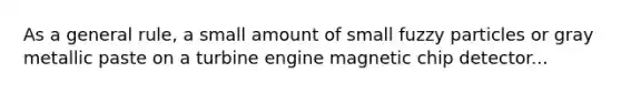 As a general rule, a small amount of small fuzzy particles or gray metallic paste on a turbine engine magnetic chip detector...