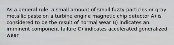 As a general rule, a small amount of small fuzzy particles or gray metallic paste on a turbine engine magnetic chip detector A) is considered to be the result of normal wear B) indicates an imminent component failure C) indicates accelerated generalized wear