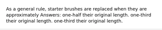 As a general rule, starter brushes are replaced when they are approximately Answers: one-half their original length. one-third their original length. one-third their original length.