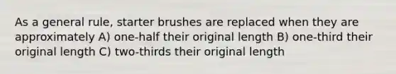 As a general rule, starter brushes are replaced when they are approximately A) one-half their original length B) one-third their original length C) two-thirds their original length