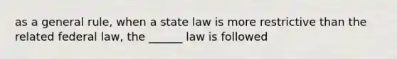 as a general rule, when a state law is more restrictive than the related federal law, the ______ law is followed