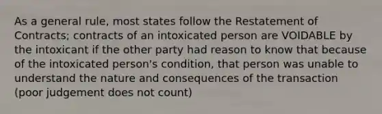 As a general rule, most states follow the Restatement of Contracts; contracts of an intoxicated person are VOIDABLE by the intoxicant if the other party had reason to know that because of the intoxicated person's condition, that person was unable to understand the nature and consequences of the transaction (poor judgement does not count)