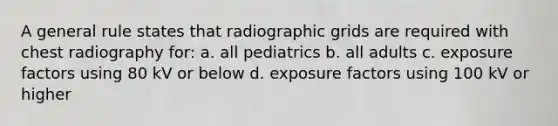 A general rule states that radiographic grids are required with chest radiography for: a. all pediatrics b. all adults c. exposure factors using 80 kV or below d. exposure factors using 100 kV or higher