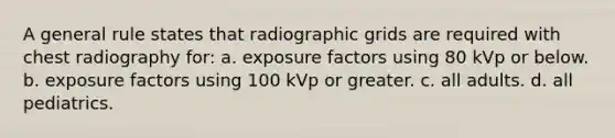 A general rule states that radiographic grids are required with chest radiography for: a. exposure factors using 80 kVp or below. b. exposure factors using 100 kVp or greater. c. all adults. d. all pediatrics.