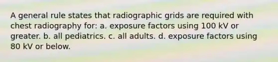 A general rule states that radiographic grids are required with chest radiography for: a. exposure factors using 100 kV or greater. b. all pediatrics. c. all adults. d. exposure factors using 80 kV or below.