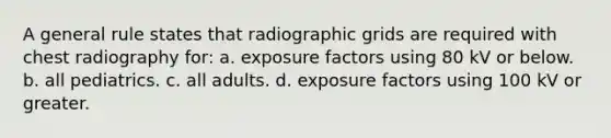 A general rule states that radiographic grids are required with chest radiography for: a. exposure factors using 80 kV or below. b. all pediatrics. c. all adults. d. exposure factors using 100 kV or greater.