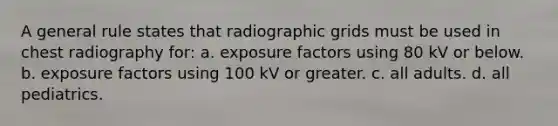 A general rule states that radiographic grids must be used in chest radiography for: a. exposure factors using 80 kV or below. b. exposure factors using 100 kV or greater. c. all adults. d. all pediatrics.