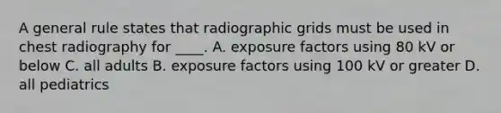 A general rule states that radiographic grids must be used in chest radiography for ____. A. exposure factors using 80 kV or below C. all adults B. exposure factors using 100 kV or greater D. all pediatrics