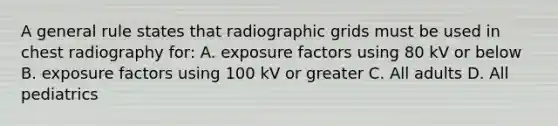 A general rule states that radiographic grids must be used in chest radiography for: A. exposure factors using 80 kV or below B. exposure factors using 100 kV or greater C. All adults D. All pediatrics