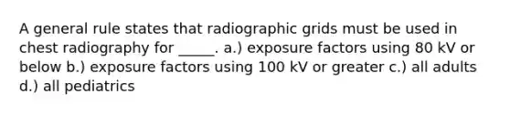 A general rule states that radiographic grids must be used in chest radiography for _____. a.) exposure factors using 80 kV or below b.) exposure factors using 100 kV or greater c.) all adults d.) all pediatrics