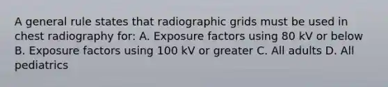 A general rule states that radiographic grids must be used in chest radiography for: A. Exposure factors using 80 kV or below B. Exposure factors using 100 kV or greater C. All adults D. All pediatrics