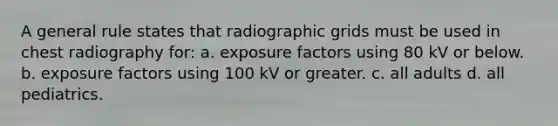 A general rule states that radiographic grids must be used in chest radiography for: a. exposure factors using 80 kV or below. b. exposure factors using 100 kV or greater. c. all adults d. all pediatrics.