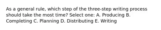 As a general rule, which step of the three-step writing process should take the most time? Select one: A. Producing B. Completing C. Planning D. Distributing E. Writing