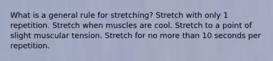 What is a general rule for stretching? Stretch with only 1 repetition. Stretch when muscles are cool. Stretch to a point of slight muscular tension. Stretch for no more than 10 seconds per repetition.