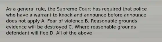 As a general rule, the Supreme Court has required that police who have a warrant to knock and announce before announce does not apply A. Fear of violence B. Reasonable grounds evidence will be destroyed C. Where reasonable grounds defendant will flee D. All of the above