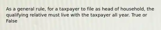 As a general rule, for a taxpayer to file as head of household, the qualifying relative must live with the taxpayer all year. True or False