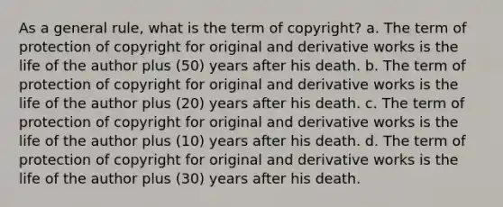 As a general rule, what is the term of copyright? a. The term of protection of copyright for original and derivative works is the life of the author plus (50) years after his death. b. The term of protection of copyright for original and derivative works is the life of the author plus (20) years after his death. c. The term of protection of copyright for original and derivative works is the life of the author plus (10) years after his death. d. The term of protection of copyright for original and derivative works is the life of the author plus (30) years after his death.