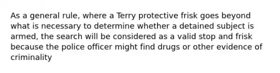 As a general rule, where a Terry protective frisk goes beyond what is necessary to determine whether a detained subject is armed, the search will be considered as a valid stop and frisk because the police officer might find drugs or other evidence of criminality