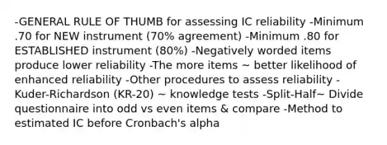 -GENERAL RULE OF THUMB for assessing IC reliability -Minimum .70 for NEW instrument (70% agreement) -Minimum .80 for ESTABLISHED instrument (80%) -Negatively worded items produce lower reliability -The more items ~ better likelihood of enhanced reliability -Other procedures to assess reliability -Kuder-Richardson (KR-20) ~ knowledge tests -Split-Half~ Divide questionnaire into odd vs even items & compare -Method to estimated IC before Cronbach's alpha