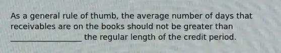 As a general rule of thumb, the average number of days that receivables are on the books should not be greater than __________________ the regular length of the credit period.