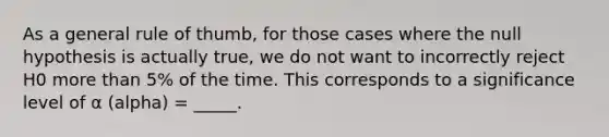 As a general rule of thumb, for those cases where the null hypothesis is actually true, we do not want to incorrectly reject H0 more than 5% of the time. This corresponds to a significance level of α (alpha) = _____.