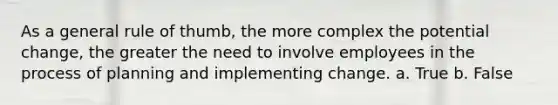 As a general rule of thumb, the more complex the potential change, the greater the need to involve employees in the process of planning and implementing change. a. True b. False