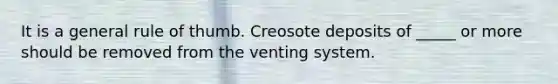 It is a general rule of thumb. Creosote deposits of _____ or more should be removed from the venting system.