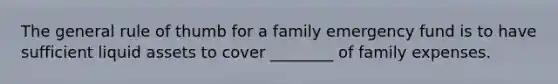 The general rule of thumb for a family emergency fund is to have sufficient liquid assets to cover ________ of family expenses.