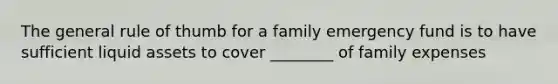 The general rule of thumb for a family emergency fund is to have sufficient liquid assets to cover ________ of family expenses