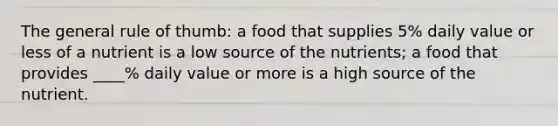 The general rule of thumb: a food that supplies 5% daily value or less of a nutrient is a low source of the nutrients; a food that provides ____% daily value or more is a high source of the nutrient.