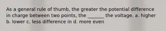 As a general rule of thumb, the greater the potential difference in charge between two points, the _______ the voltage. a. higher b. lower c. less difference in d. more even