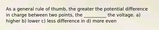 As a general rule of thumb, the greater the potential difference in charge between two points, the __________ the voltage. a) higher b) lower c) less difference in d) more even