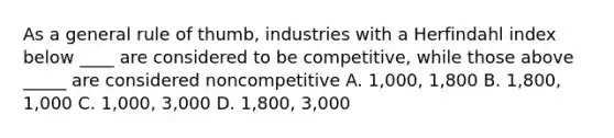 As a general rule of thumb, industries with a Herfindahl index below ____ are considered to be competitive, while those above _____ are considered noncompetitive A. 1,000, 1,800 В. 1,800, 1,000 C. 1,000, 3,000 D. 1,800, 3,000