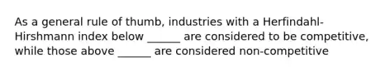 As a general rule of thumb, industries with a Herfindahl-Hirshmann index below ______ are considered to be competitive, while those above ______ are considered non-competitive