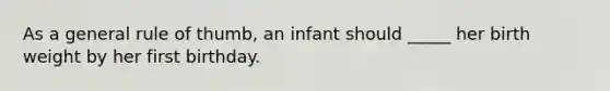 As a general rule of thumb, an infant should _____ her birth weight by her first birthday.