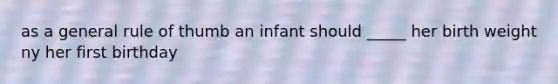 as a general rule of thumb an infant should _____ her birth weight ny her first birthday