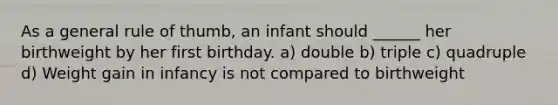 As a general rule of thumb, an infant should ______ her birthweight by her first birthday. a) double b) triple c) quadruple d) Weight gain in infancy is not compared to birthweight