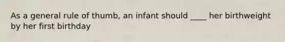 As a general rule of thumb, an infant should ____ her birthweight by her first birthday